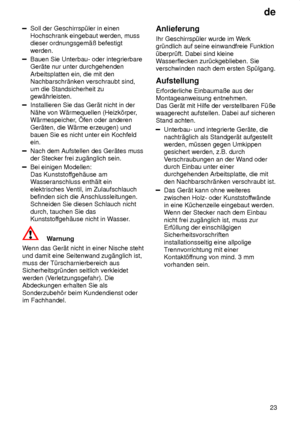 Page 23de23
Soll der Geschirrsp˜ler in einen Hochschrank eingebaut werden, mussdieser ordnungsgem‚û befestigt werden.
Bauen Sie Unterbau- oder integrierbare Ger‚te nur unter durchgehenden Arbeitsplatten ein, die mit den Nachbarschr‚nken verschraubt sind, um die Standsicherheit zu gew‚hrleisten.
Installieren Sie das Ger‚t nicht in der N‚he von W‚rmequellen (Heizk’rper ,
W‚rmespeicher , fen oder anderen
Ger‚ten, die W‚rme erzeugen) und bauen Sie es nicht unter ein Kochfeldein.
Nach dem Aufstellen des Ger‚tes...