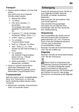 Page 25de25
Transport
Geschirrsp˜ler entleeren und lose T
eile
sichern.  Das Ger‚t muss durch folgende Schritte entleert werden:
W asserhahn ’f fnen.
T˜r ’ffnen.
EIN±/AUS±Schalter 1
einschalten.  Die Anzeigen des zuletzt gew‚hlten Programmes leuchtenauf.
Programm 4 mit der h’chsten
T emperatur w‚hlen T aste < 
5.
START±Taste 9 dr˜cken.
T˜r schlieûen. Programmablauf startet.
Nach ca. 4 Minuten T˜r ’f fnen.
Start ±Taste 9 ca. 3 Sek.
dr˜cken bis die Ende Anzeige 
8
blinkt.
T˜r schlieûen.  Der restliche...