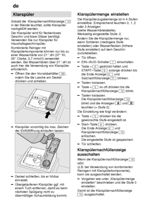 Page 8de
8 Klarsp˜ler
Sobald die  Klarsp˜lernachf˜llanzeige 
10
in der Blende leuchtet, sollte Klarsp˜ler nachgef˜llt werden. Der Klarsp˜ler wird f˜r fleckenloses Geschirr und klare Gl‚ser ben’tigt. V erwenden Sie nur Klarsp˜ler f˜r
Haushaltsgeschirrsp˜ler. Kombinierte Reiniger mit Klarsp˜lerkomponente k’nnen nur bis zueiner W asserh‚rte von 21  dH (37  fH,
26  Clarke, 3,7 mmol/l) verwendet
werden. Bei W asserh‚rten ˜ber 21  dH ist
auch hier die V erwendung von Klarsp˜ler
erforderlich.
f fnen Sie den V...