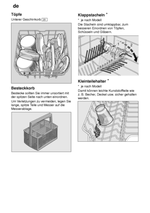 Page 10de
10
T’pfe Unterer Geschirrkorb 
28
Besteckkorb Bestecke sollten Sie immer unsortiert mit der spitzen Seite nach unten einordnen. Um V
erletzungen zu vermeiden, legen Sie
lange, spitze T eile und Messer auf die
Messerablage.
Klappstacheln *
*  je nach Modell Die Stacheln sind umklappbar , zum
besseren Einordnen von T’pfen, Sch˜sseln und Gl‚sern.
Kleinteilehalter *
*  je nach Modell Damit k’nnen leichte Kunststof fteile wie
z. B. Becher , Deckel usw . sicher gehalten
werden.
     