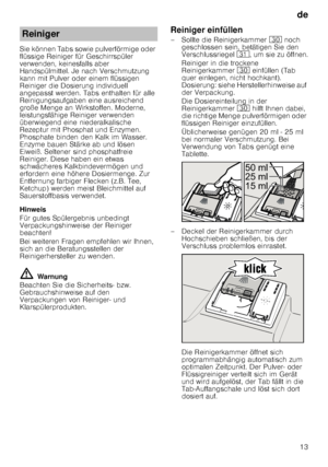 Page 13de13
Sie können Tabs sowie pulverförmige oder  
flüssige Reiniger für Geschirrspüler 
verwenden, keinesfalls aber  
Handspülmittel. Je nach Verschmutzung  
kann mit Pulver oder einem flüssigen 
Reiniger die Dosierung individuell  
angepasst werden. Tabs enthalten für alle  
Reinigungsaufgaben eine ausreichend  
große Menge an Wirkstoffen. Moderne,  
leistungsfähige Reiniger verwenden 
überwiegend eine niederalkalische  
Rezeptur mit Phosphat und Enzymen.  
Phosphate binden den Kalk im Wasser. 
Enzyme...