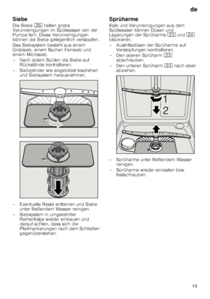 Page 19de19
Siebe 
Die Siebe 
1R halten grobe 
Verunreinigungen im Spülwasser von der  
Pumpe fern. Diese Verunreinigungen 
können die Siebe gelegentlich verstopfen. 
Das Siebsystem besteht aus einem  
Grobsieb, einem flachen Feinsieb und  
einem Microsieb. 
– Nach jedem Spülen die Siebe auf  Rückstände kontrollieren.
– Siebzylinder wie abgebildet losdrehen  und Siebsystem herausnehmen.
– Eventuelle Reste entfernen und Siebe  unter fließendem Wasser reinigen.
– Siebsystem in umgekehrter  Reihenfolge wieder...