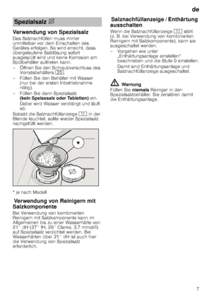 Page 7de7
Verwendung von Spezialsalz 
Das Salznachfüllen muss immer  
unmittelbar vor dem Einschalten des  
Gerätes erfolgen. So wird erreicht, dass  
übergelaufene Salzlösung sofort  
ausgespült wird und keine Korrosion am  
Spülbehälter auftreten kann. 
– Öffnen Sie den Schraubverschluss des 
Vorratsbehälters  1J.
– Füllen Sie den Behälter mit Wasser  (nur bei der ersten Inbetriebnahme  
nötig). 
– Füllen Sie dann Spezialsalz  (kein Speisesalz oder Tabletten)  ein. 
Dabei wird Wasser verdrängt und läuft 
ab....