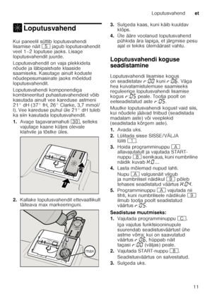 Page 11Loputusvahendet
11
, LoputusvahendLoputusvahend 
Kui paneelil süttib loputusvahendi  
lisamise näit H jagub loputusvahendit 
veel 1–2 loputuse jaoks. Lisage  
loputusvahendit juurde. 
Loputusvahendit on vaja plekkideta  
nõude ja läbipaistvate klaaside  
saamiseks. Kasutage ainult koduste  
nõudepesumasinate jaoks mõeldud  
loputusvahendit. 
Loputusvahendi komponendiga  
kombineeritud puhastusvahendeid võib  
kasutada ainult vee kareduse astmeni 
21° dH (37° fH, 26° Clarke, 3,7 mmol/ 
l). Vee kareduse...