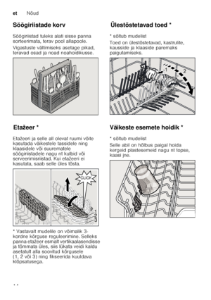 Page 14etNõud
14
Söögiriistade korv 
Söögiriistad tuleks alati sisse panna  
sorteerimata, terav pool allapoole.   
Vigastuste vältimiseks asetage pikad,  
teravad osad ja noad noahoidikusse.
Et
až
ee rEtažeer *
Etažeeri ja selle all olevat ruumi võite  
kasutada väikestele tassidele ning  
klaasidele või suurematele 
söögiriistadele nagu nt kulbid või  
serveerimisriistad. Kui etažeeri ei  
kasutata, saab selle üles tõsta.  
* Vastavalt mudelile on võimalik 3- 
kordne kõrguse reguleerimine. Selleks  
panna...