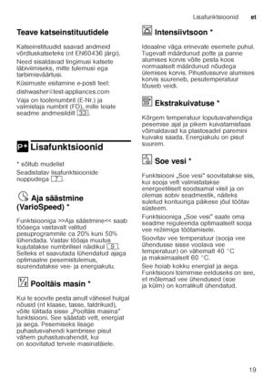 Page 19Lisafunktsioonidet
19
Teave katseinstituutidele 
Katseinstituudid saavad andmeid  
võrdluskatseteks (nt EN60436 järgi).  
Need sisaldavad tingimusi katsete  
läbiviimiseks, mitte tulemusi ega  
tarbimisväärtusi.  
Küsimuste esitamine e-posti teel: 
dishwasher@test-appliances.com 
Vaja on tootenumbrit (E-Nr.) ja  
valmistaja numbrit (FD), mille leiate  
seadme andmesildilt 
9:. 
0 LisafunktsioonidLisafunktsioonid
*sõltub mudelist 
Seadistatav lisafunktsioonide  
nuppudega  X.
Ajasää
st m in
e ( V
ar io...