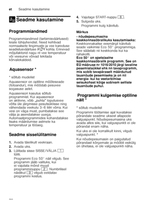 Page 20etSeadme kasutamine
20
1 Seadme kasutamineSeadme kasutamine
Programmiandmed 
Programmiandmed (tarbimisväärtused)  
leiate lühijuhendist. Need kehtivad 
normaalsete tingimuste ja vee kareduse  
seadistusväärtuse •:‹…  kohta. Erinevad 
mõjufaktorid nagu nt vee temperatuur  
või veesurve võivad tekitada  
kõrvalekaldeid.
Aq u
as e
ns orAquasensor *
* sõltub mudelist 
Aquasensor on optiline mõõteseade  
(fotoandur), mis mõõdab pesuvee  
sogasuse astet. 
Aquasensori kasutus sõltub  
programmist. Kui...