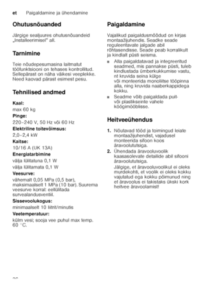 Page 36etPaigaldamine ja ühendamine
36
Ohutusnõuanded 
Järgige sealjuures ohutusnõuandeid  
„Installeerimisel” all.  
Ta r n i m i n e 
Teie nõudepesumasina laitmatut  
tööfunktsiooni on tehases kontrollitud.  
Sellepärast on näha väikesi veeplekke.  
Need kaovad pärast esimest pesu. 
Tehnilised andmed 
Kaal: 
max 60 kg 
Pinge: 
220–240 V, 50 Hz või 60 Hz 
Elektriline toitevõimsus: 
2,0–2,4 kW 
Kaitse:
10/16 A (UK 13A) 
Energiatarbimine 
välja lülitatuna 0,1 W 
välja lülitamata 0,1 W
Veesurve: 
vähemalt 0,05...