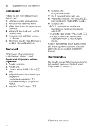 Page 38etPaigaldamine ja ühendamine
38
Demontaaž 
Pidage ka siin kinni töösammude  
järjekorrast. 
1.
Lahutage seade vooluvõrgust.
2. Keerake vee sissevool kinni.
3. Võtke lahti äravoolu- ja puhta vee  
ühendus.
4. Võtta lahti kinnituskruvid mööbli  
osade juures.
5. Demonteerige sokliliist, kui see  
on olemas.
6. Tõmmake seade välja, tõmmates  
voolikut ettevaatlikult järele.
Tr a n s p o r t 
Tühjendage nõudepesumasin  
ja kindlustage lahtised osad. 
Seade tuleb tühjendada sellises  
järjekorras: 
1. Avada...