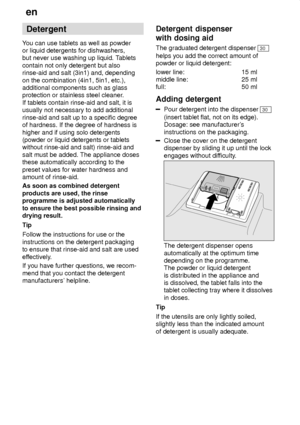 Page 12en
12 Detergent
Y ou can use tablets as well as powder
or liquid detergents for dishwashers, but never use washing up liquid. T ablets
contain not only detergent but alsorinse-aid and salt (3in1) and, depending on the combination (4in1, 5in1, etc.), additional components such as glassprotection or stainless steel cleaner .
If tablets contain rinse-aid and salt, it isusually not necessary to add additional rinse-aid and salt up to a specific degree of hardness. If the degree of hardness is higher and if...