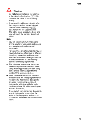 Page 13en13
Warnings
Do  not  place small parts for washing
in the tablet collecting tray 
22 ; this
prevents the tablet from dissolving 
evenly.
If you want to add more utensils after the programme has started, do  not
use the tablet collecting tray 
22
as a handle for the upper basket. The tablet could already be there and you will touch the partially dissolvedtablet.
Note
Y ou will obtain optimum rinsing and
drying results by using solo detergents and applying salt and rinse-aid 
separately.  
f programmes...