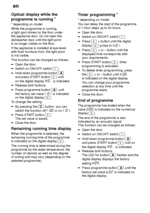 Page 16en
16
Optical
 display while the
programme is running *
* depending  on model
While the programme is running, a light spot shines on the floor under the appliance door . Do not open the
dishwasher door until the light pointis no longer visible on the floor .
If the appliance is installed at eye-level,with flush furniture front, the light pointis not visible. This function can be changed as follows:
Open the door .
Switch on ON/OFF switch 1.
Hold down programme button A
and press ST ART button 
8 until
on...