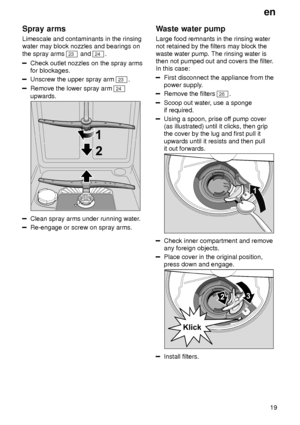 Page 19en19
Spray
 arms
Limescale  and contaminants in the rinsing
water may block nozzles and bearings on the spray arms 
23  and 24.
Check outlet nozzles on the spray arms for blockages.
Unscrew the upper spray arm 23 .
Remove the lower spray arm 24
upwards.
Clean spray arms under running water .
Re-engage or screw on spray arms. Waste
 water pump
Large  food remnants in the rinsing water
not retained by the filters may block the waste water pump. The rinsing water is then not pumped out and covers the filter...