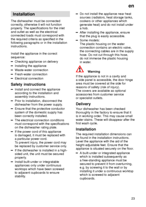 Page 23en23
Installation
The dishwasher must be connected correctly , otherwise it will not function
properly . The specifications for the inlet
and outlet as well as the electricalconnected loads must correspond with the required criteria as specified in the following paragraphs or in the installationinstructions. Install the appliance in the correct sequence:
Checking appliance on delivery
Installing the appliance
W aste-water connection
Fresh-water connection
Electrical connection
Safety  instructions...