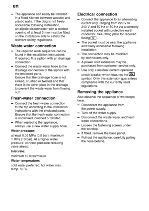 Page 24en
24
The appliance can easily be installed in a fitted kitchen between wooden andplastic walls. If the plug is not freely accessible following installation, an allpole disconnector with a contactopening of at least 3 mm must be fitted on the installation side to satisfy the relevant safety regulations.
Waste-water  connection
The required work sequence can be
found in the installation instructions. If required, fit a siphon with an drainage connection.
Connect the waste-water hose to the drainage...