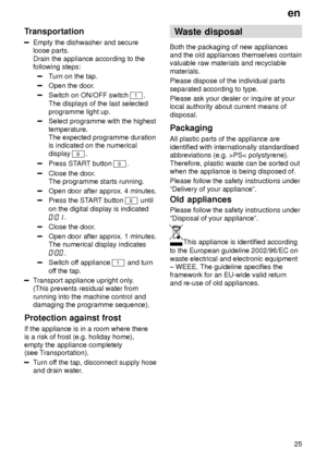 Page 25en25
Transportation
Empty the dishwasher and secure loose parts.  Drain the appliance according to the following steps:
T
urn on the tap.
Open the door .
Switch on ON/OFF switch 1. 
The displays of the last selected programme light up.
Select programme with the highest temperature.  The expected programme durationis indicated on the numerical display 
9.
Press ST ART button 8.
Close the door .
The programme starts running.
Open door after approx. 4 minutes.
Press the ST ART button 8 until
on the digital...