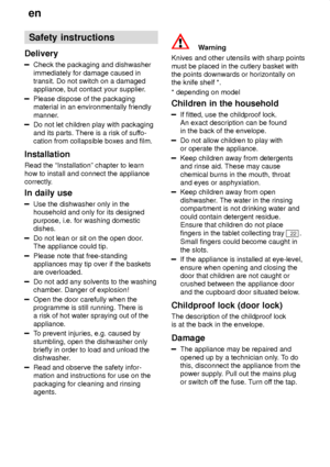 Page 4en
4 Safety
 instructions
Delivery
Check  the packaging and dishwasher
immediately for damage caused in transit. Do not switch on a damagedappliance, but contact your supplier .
Please dispose of the packaging material in an environmentally friendly 
manner.
Do not let children play with packaging and its parts. There is a risk of suffo-
cation from collapsible boxes and film.
Installation Read the ªInstallationº chapter to learn how to install and connect the appliance 
correctly. In  daily use
Use  the...