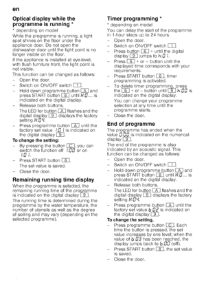 Page 18en
18
Op
tic
a
l d
is
p
la
y wh
il
e
 th
e
 p
rogramme
 is
 r
unn
in
gOptical display while the 
programme is running *
* depending on model 
While the programme is running, a light  
spot shines on the floor under the 
appliance door. Do not open the  
dishwasher door until the light point is no  
longer visible on the floor. 
If the appliance is installed at eye-level,  
with flush furniture front, the light point is  
not visible.  
This function can be changed as follows: 
– Open the door. 
–Switch...