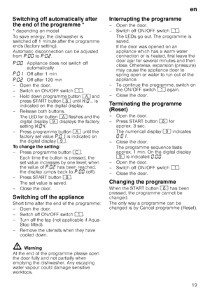 Page 19en
19
Sw
itc
h
in
g
 off a
ut
omat
ic
al
ly
 afte
r
 t
he
 e
nd
 of th
e
 p
rogrammeSwitching off automatically after 
the end of the programme *
* depending on model 
To save energy, the dishwasher is  
switched off 1 minute after the programme 
ends (factory setting). 
Automatic disconnection can be adjusted  
from ˜:‹‹  to ˜:‹ƒ .
– Open the door. 
–Switch on ON/OF F switch( .
– Hold down programme button # and 
press START button ` until •:‹ ... is 
indicated on the digital display.
–Rel ease both...