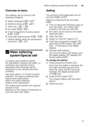 Page 9Water softening system/Special salten
9
Overview of menu 
The settings can be found in the  
individual chapters.
+
Water sof tening 
system/Special salt
Water softening system/Special salt
To ensure good washing results,  
the dishwasher requires soft water, i.e.  
containing low amounts of lime,  
otherwise white limescale will be  
depositedontheutensils andinner  
container.   
Tap water above 1.2 mmol/l must be  
softened. The water is softened with  
special salt (regeneration  
salt) in the water...