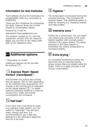 Page 19Additional optionsen
19
Information for test institutes 
Test institutes receive the information for  
comparability tests (e.g. according to  
EN60436).  
These are the conditions for conducting  
the tests, however these are not the  
results or consumption values.  
Request by e-mail to:
dishwasher@test-appliances.com 
The product number (E no.) and the  
production number (FD) are required  
which you can find on the rating plate  
92
 on the appliance door. 
0 Additional optionsAdditional options
*...