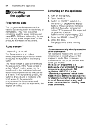 Page 20enOperating the appliance
20
1 Operating 
the appliance
Operating theappliance
Programme data 
The programme data (consumption  
values) can be found in the summary of  
instructions. They refer to normal  
conditions and the water hardness set  
value  •:‹… . Different influencing factors 
such as e.g. water temperature or line  
pressure may result in deviations.
Aq u
a s ens
orAqua sensor *
* depending on model 
The Aqua sensor is an optical  
measuring device (light barrier) which 
measures the...