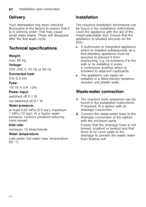 Page 36enInstallation and connection
36
Delivery 
Your dishwasher has been checked  
thoroughly in the factory to ensure that it  
is in working order. This may cause  
small water stains. These will disappear 
after the first wash cycle. 
Technical specifications 
Weig ht: 
max. 60 kg 
Voltage:
220–240 V, 50 Hz or 60 Hz 
Connected load: 
2.0–2.4 kW 
Fuse:
10/16 A (UK 13A) 
Power input: 
switched off 0.1 W 
not switched off 0.1 W 
Water pressure: 
at least 0.05 MPa (0.5 bar), maximum  
1 MPa (10 bar). At a...