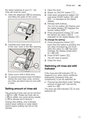 Page 11Rinse aiden
11
the water hardness is over 21° dH,  
rinse aid must be used. 
1.
Open the dispenser 1j by pressing 
and lifting the plate on the cover.
2. Carefully pour rinse aid up  
to the max. mark in the filler opening.
3. Close cover until it clicks shut.
4. To prevent excessive foam formation  
during the next rinse cycle, remove  
any rinse aid which has run over with 
acloth.
Setting amount of rinse aid 
The amount of rinse aid can be set from  
§ :‹‹  to  §:‹‡ . Please set rinse aid on 
§ :‹†...