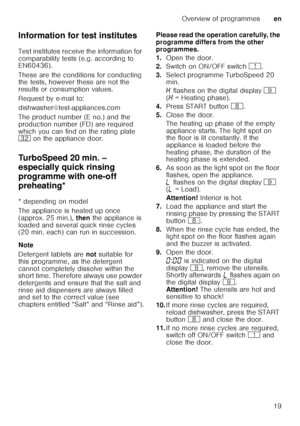 Page 19Overview of programmesen
19
Information for test institutes 
Test institutes receive the information for  
comparability tests (e.g. according to  
EN60436).  
These are the conditions for conducting  
the tests, however these are not the  
results or consumption values.  
Request by e-mail to:
dishwasher@test-appliances.com 
The product number (E no.) and the  
production number (FD) are required  
which you can find on the rating plate  
92
 on the appliance door. 
TurboSpeed 20 min. –  
especially...