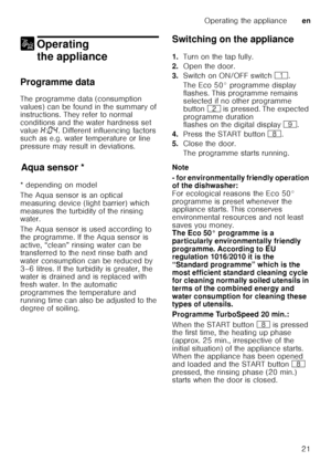 Page 21Operating the applianceen
21
1 Operating 
the appliance
Operating theappliance
Programme data 
The programme data (consumption  
values) can be found in the summary of  
instructions. They refer to normal  
conditions and the water hardness set  
value  •:‹… . Different influencing factors 
such as e.g. water temperature or line  
pressure may result in deviations.
Aq u
a s ens
orAqua sensor *
* depending on model 
The Aqua sensor is an optical  
measuring device (light barrier) which 
measures the...