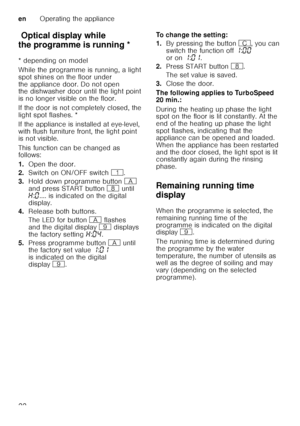 Page 22enOperating the appliance
22
Op t
ic a l dis pla y wh ile  thepr o
gr amme isr u
nn in gOptical display while 
the programme is running * 
* depending on model 
While the programme is running, a light  
spot shines on the floor under 
the appliance door. Do not open  
the dishwasher door until the light point  
is no longer visible on the floor. 
If the door is not completely closed, the  
light spot flashes. * 
If the appliance is installed at eye-level,  
with flush furniture front, the light point...