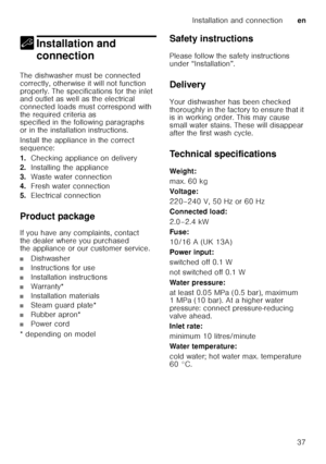 Page 37Installation and connectionen
37
5 Installation and 
connection
Installation and connection
The dishwasher must be connected  
correctly, otherwise it will not function 
properly. The specifications for the inlet  
and outlet as well as the electrical  
connected loads must correspond with 
the required criteria as  
specified in the following paragraphs  
or in the installation instructions. 
Install the appliance in the correct  
sequence: 
1. Checking appliance on delivery
2. Installing the appliance...