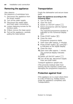 Page 40enInstallation and connection
40
Removing the appliance 
Also observe  
the sequence of worksteps here. 
1.
Disconnect the appliance from  
the power supply.
2. Turn off the water supply.
3. Disconnect the waste water  
and fresh water connections.
4. Loosen fastening screws for the  
furniture parts.
5. If fitted, remove the base panel.
6. Pull out the appliance, carefully 
pulling the hose behind. Transportation 
Empty the dishwasher and secure loose  
parts. 
Drain the appliance according to the...