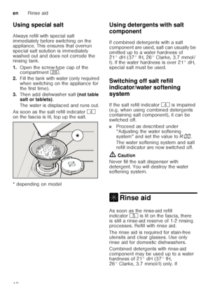 Page 10enRinse aid
10
Using special salt 
Always refill with special salt  
immediately before switching on the  
appliance. This ensures that overrun  
special salt solution is immediately 
washed out and does not corrode the  
rinsing tank. 
1.
Open the screw-type cap of the  
compartment  1R.
2. Fill the tank with water (only required  
when switching on the appliance for 
the first time). 
3. Then add dishwasher salt  (not table 
salt or tablets) . 
The water is displaced and runs out. 
As soon as the salt...