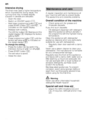 Page 20en
20
Intensive drying
The final rinse uses a higher temperature  
which improves the drying result. The 
running time may increase slightly. 
(Caution if utensils are delicate!) 
– Open the door. 
–Switch on ON/OFF switch ( .
– Hold down programme button  # and 
press START button  ` until  •:‹ .... is 
indicated on the digital display. 
–Rel ease both buttons.
The LED for button  # flashes and the 
digital display  h displays the factory 
setting  •:‹… .
– Press programme button  # until the 
factory...