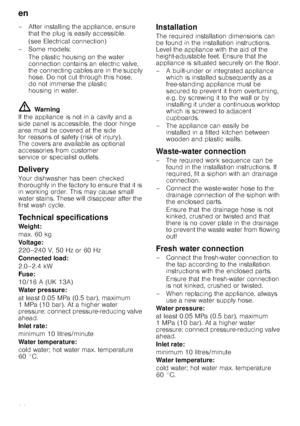 Page 26en
26
– After installing the appliance, ensure 
that the plug is easily accessible. 
(see Electrical connection)
–Some models: The plastic housing on the water  
connection contains an electric valve, 
the connecting cables are in the supply 
hose. Do not cut through this hose, 
do not immerse the plastic 
housing in water.
ã=Warning
If the appliance is not in a cavity and a  
side panel is accessible, the door hinge 
area must be covered at the side  
for reasons of safety (risk of injury).  
The covers...