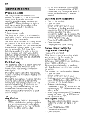 Page 18en
18
Programme data
The programme data (consumption  
values) can be found in the summary of 
instructions. They refer to normal 
conditions and the water hardness set  
value •:‹… . Different influencing factors 
such as e.g. water temperature or line  
pressure may result in deviations.
Aqua
 s
ensorAqua sensor *
* depending on model 
The Aqua sensor is an optical measuring  
device (light barrier) which measures the  
turbidity of the rinsing water. 
The Aqua sensor is used according to the...