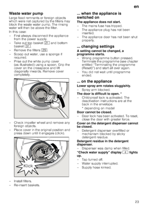 Page 23en
23
Waste water pump
Large food remnants or foreign objects  
which were not captured by the filters may 
block the waste water pump. The rinsing 
water will then be above the filter.  
In this case: 
– First always disconnect the appliance from the power supply.
– Take out top basket  1* and bottom 
basket  9*.
– Remove the filters  1j.
– Scoop out water, use a sponge if  required.
– Prise out the white pump cover  (as illustrated) using a spoon. Grip the  
cover on the crosspiece and lift...