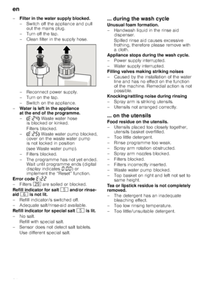 Page 24en
24
–
Filter in the water supply blocked. 
– Switch off the appliance and pull 
out the mains plug. 
–Turnoff thetap.  
– Clean filter in the supply hose.  
– Reconnect power supply.  
– Turn on the tap. 
–Switchon theappli ance.
– Water is left in the appliance  
at the end of the programme. 
–(“ :ƒ… ) Waste water hose 
is blocked or kinked. 
Filters blocked.
– (“ :ƒ† ) Waste water pump blocked, 
cover on the waste water pump  
is not locked in position  
(see Waste water pump).
–Fi lters blocked.
–...