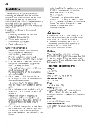 Page 26en
26
The dishwasher must be connected  
correctly, otherwise it will not function 
properly. The specifications for the inlet  
and outlet as well as the electrical  
connected loads must correspond with the 
required criteria as specified in the 
following paragraphs or in the installation  
instructions. 
Install the appliance in the correct  
sequence: 
– Checking appliance on delivery 
– Installing the appliance 
– Waste water connection 
–Fr
esh water connection
– Electrical connection
Safety...