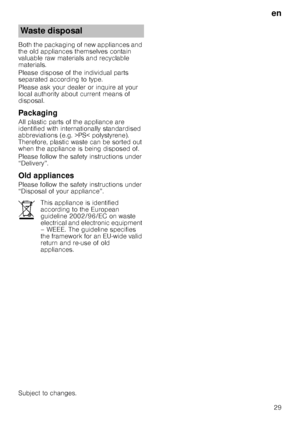 Page 29en
29
Both the packaging of new appliances and  
the old appliances themselves contain 
valuable raw materials and recyclable  
materials. 
Please dispose of the individual parts  
separated according to type. 
Please ask your dealer or inquire at your  
local authority about current means of 
disposal.
Packaging
All plastic parts of the appliance are  
identified with internationally standardised  
abbreviations (e.g. >PS< polystyrene). 
Therefore, plastic waste can be sorted out  
when the appliance is...