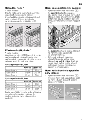 Page 11cs11
Odkládání nož
H*
* podle modelu 
Dlouhé nože a jiné kuchy 3ské ná činí lze 
uspo @ádat do vodorovné polohy.
K mytí vyššího nádobí m Tžete odkládání 
nož T odstranit. P @i montáži dbejte 
na správnou polohu odkládání nož T.
P 7estavení výšky koše *
* podle modelu
Horní koš na nádobí 1* je možné podle 
pot @eby výškov 
 p @estav 
t podle toho, 
pot @ebujete-li pro vysoké nádobí v horním 
nebo ve spodním koši více místa. 
Výška spot 7ebi če 81,5 cm
Výška spot 7ebi če 86,5 cm
Podle uspo...