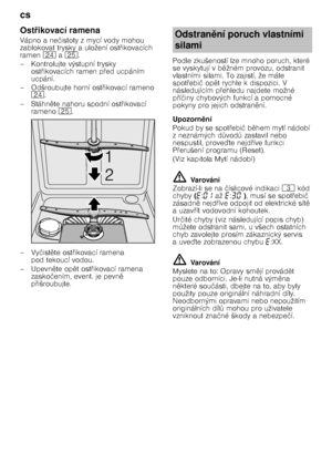 Page 20cs 
20
Ost
7ikovací ramena
Vápno a ne čistoty z mycí vody mohou 
zablokovat trysky a uložení ost @ikovacích 
ramen  1B a1J .
– Kontrolujte výstupní trysky  ost@ikovacích ramen p @ed ucpáním 
ucpání.
– Odšroubujte horní ost @ikovací rameno 
1B .
–Stáhn 
te nahoru spodní ost @ikovací 
rameno  1J.
–Vy čist 
te ost @ikovací ramena 
pod tekoucí vodou.
–Upevn 
te op 
t ost @ikovací ramena 
zasko čením, event. je pevn 
 
p @išroubujte. Podle zkušeností lze mnoho poruch, které  
se vyskytují v b
...