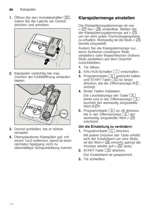 Page 12deKlarspüler
12
1.
Öffnen Sie den Vorratsbehälter  92, 
indem Sie die Lasche am Deckel  
drücken und anheben.
2. Klarspüler vorsichtig bis max.  
Zeichen der Einfüllöffnung einlaufen  
lassen.
3. Deckel schließen, bis er hörbar  
einrastet.
4. Übergelaufenen Klarspüler ggf. mit 
einem Tuch entfernen, damit es beim  
nächsten Spülgang nicht zu  
übermäßiger Schaumbildung kommt. Klarspülermenge einstellen 
Die Klarspülerzugabemenge ist von  
§
:‹‹  bis  §:‹‡  einstellbar. Stellen Sie 
die...