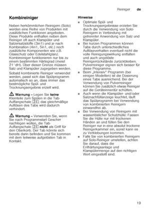 Page 19Reinigerde
19
Ko mb irein iger 
Neben herkömmlichen Reinigern (Solo)  
werden eine Reihe von Produkten mit  
zusätzlichen Funktionen angeboten.  
Diese Produkte enthalten neben dem 
Reiniger oft auch Klarspüler und  
Salzersatzstoffe (3in1) und je nach  
Kombination (4in1, 5in1, etc.) noch 
zusätzliche Komponenten wie z.B.  
Glasschutz oder Edelstahlglanz.  
Kombireiniger funktionieren nur bis zu 
einem bestimmten Härtegrad (meist  
21°dH). Über dieser Grenze müssen  
Salz und Klarspüler zugegeben...