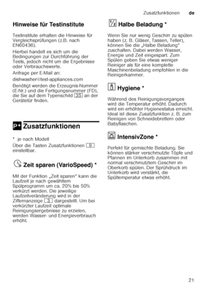 Page 21Zusatzfunktionende
21
Hinweise für Testinstitute 
Testinstitute erhalten die Hinweise für  
Vergleichsprüfungen (z.B. nach  
EN60436).  
Hierbei handelt es sich um die  
Bedingungen zur Durchführung der  
Tests, jedoch nicht um die Ergebnisse 
oder Verbrauchswerte.  
Anfrage per E
­Mail an:
dishwasher@test-appliances.com
Benötigt werden die Erzeugnis-Nummer  
(E ­Nr.) und die Fertigungsnummer (FD), 
die Sie auf dem Typenschild  9J an der 
Gerätetür finden. 
0 ZusatzfunktionenZusatzfunktionen
*  je nach...