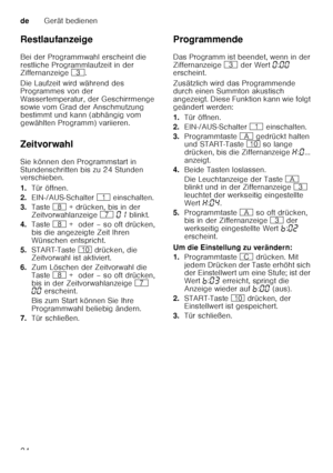 Page 24deGerät bedienen
24
Restlaufanzeige 
Bei der Programmwahl erscheint die  
restliche Programmlaufzeit in der  
Ziffernanzeige 
8. 
Die Laufzeit wird während des  
Programmes von der  
Wassertemperatur, der Geschirrmenge 
sowie vom Grad der Anschmutzung  
bestimmt und kann (abhängig vom  
gewählten Programm) variieren.
Zeitvorwahl 
Sie können den Programmstart in  
Stundenschritten bis zu 24 Stunden  
verschieben. 
1. Tür öffnen.
2. EIN-/AUS-Schalter  ( einschalten.
3. Taste  ` + drücken, bis in der...