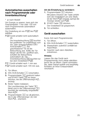 Page 25Gerät bedienende
25
Automatisches ausschalten  
nach Programmende oder 
Innenbeleuchtung*
A
ut omat isc
he s a uss
ch a
lt e
n  / In n enb
ele ucht u
ng
*  je nach Modell 
Um Energie zu sparen, kann sich der  
Geschirrspüler 1 min oder 120 min  
nach Programmende automatisch  
ausschalten. 
Die Einstellung ist von  ˜:‹‹  bis  ˜:‹ƒ  
wählbar. 
1. Tür öffnen.
2. EIN-/AUS-Schalter  ( einschalten.
3. Programmtaste  # gedrückt halten 
und START-Taste  ) so lange 
drücken, bis die Ziffernanzeige  •:‹ ......