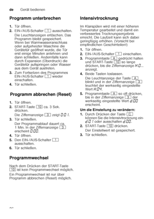 Page 26deGerät bedienen
26
Programm unterbrechen 
1.
Tür öffnen.
2. EIN-/AUS-Schalter  ( ausschalten.
Die Leuchtanzeigen erlöschen. Das  
Programm bleibt gespeichert.  
Wenn bei Warmwasseranschluss  
oder aufgeheizter Maschine die 
Gerätetür geöffnet wurde, die Tür  
erst einige Minuten anlehnen und  
dann schließen. Andernfalls kann 
durch Expansion (Überdruck) die  
Gerätetür aufspringen oder Wasser  
aus dem Gerät austreten.
3. Zum Fortsetzen des Programmes  
EIN-/AUS-Schalter  ( wieder 
einschalten.
4. Tür...