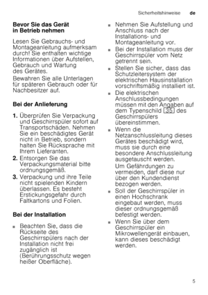 Page 5Sicherheitshinweisede
5
Bevor Sie das Gerät  
in Betrieb nehmen 
Lesen Sie Gebrauchs- und  
Montageanleitung aufmerksam 
durch! Sie enthalten wichtige  
Informationen über Aufstellen,  
Gebrauch und Wartung  
des Gerätes. 
Bewahren Sie alle Unterlagen  
für späteren Gebrauch oder für  
Nachbesitzer auf. 
Bei der Anlieferung 
1.
Überprüfen Sie Verpackung  
und Geschirrspüler sofort auf 
Transportschäden. Nehmen  
Sie ein beschädigtes Gerät  
nicht in Betrieb, sondern  
halten Sie Rücksprache mit  
Ihrem...